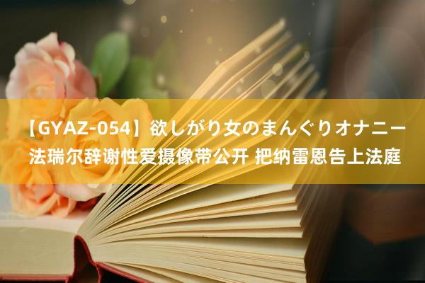 【GYAZ-054】欲しがり女のまんぐりオナニー 法瑞尔辞谢性爱摄像带公开 把纳雷恩告上法庭