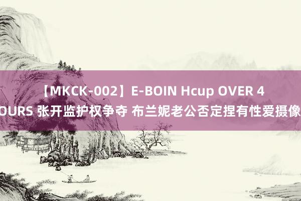 【MKCK-002】E-BOIN Hcup OVER 4HOURS 张开监护权争夺 布兰妮老公否定捏有性爱摄像带