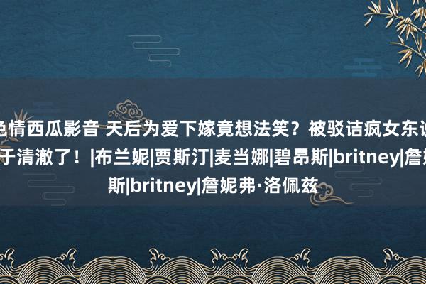 色情西瓜影音 天后为爱下嫁竟想法笑？被驳诘疯女东说念主的她终于清澈了！|布兰妮|贾斯汀|麦当娜|碧昂斯|britney|詹妮弗·洛佩兹