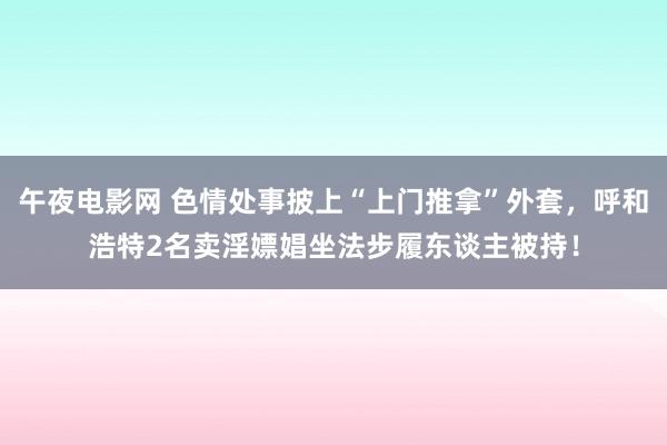 午夜电影网 色情处事披上“上门推拿”外套，呼和浩特2名卖淫嫖娼坐法步履东谈主被持！