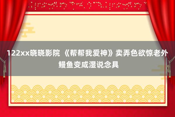 122xx晓晓影院 《帮帮我爱神》卖弄色欲惊老外 鳗鱼变咸湿说念具