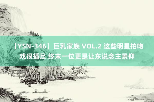 【YSN-346】巨乳家族 VOL.2 这些明星拍吻戏很插足 终末一位更是让东说念主景仰