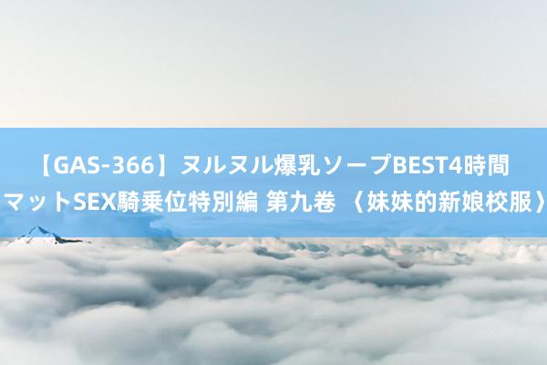 【GAS-366】ヌルヌル爆乳ソープBEST4時間 マットSEX騎乗位特別編 第九卷 〈妹妹的新娘校服〉