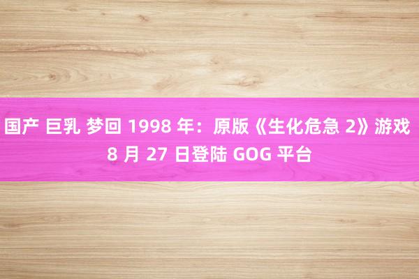 国产 巨乳 梦回 1998 年：原版《生化危急 2》游戏 8 月 27 日登陆 GOG 平台