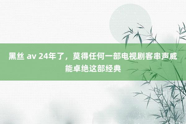 黑丝 av 24年了，莫得任何一部电视剧客串声威能卓绝这部经典