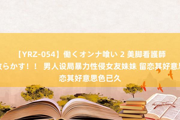 【YRZ-054】働くオンナ喰い 2 美脚看護師を食い散らかす！！ 男人设局暴力性侵女友妹妹 留恋其好意思色已久