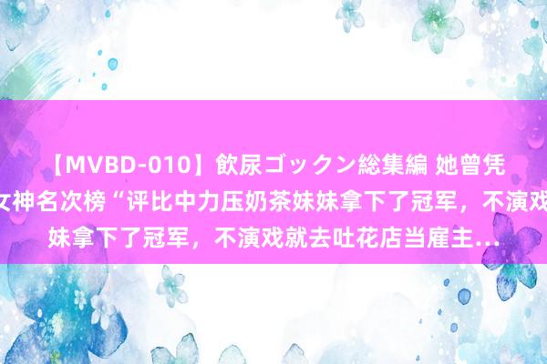 【MVBD-010】飲尿ゴックン総集編 她曾凭一张证件照，就在“女神名次榜“评比中力压奶茶妹妹拿下了冠军，不演戏就去吐花店当雇主…