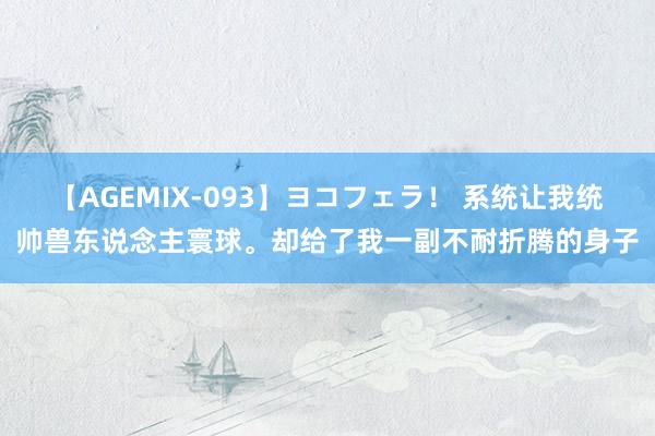 【AGEMIX-093】ヨコフェラ！ 系统让我统帅兽东说念主寰球。却给了我一副不耐折腾的身子