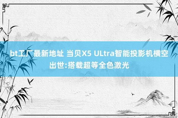 bt工厂最新地址 当贝X5 ULtra智能投影机横空出世:搭载超等全色激光