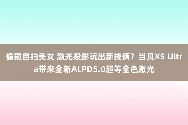 偷窥自拍美女 激光投影玩出新技俩？当贝X5 Ultra带来全新ALPD5.0超等全色激光