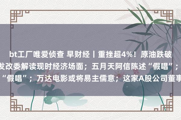 bt工厂唯爱侦查 早财经丨重挫超4%！原油跌破70好意思元关隘；国度发改委解读现时经济场面；五月天阿信陈述“假唱”；万达电影或将易主儒意；这家A股公司董事长在世 | 每经网