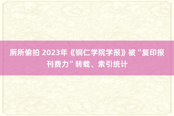 厕所偷拍 2023年《铜仁学院学报》被“复印报刊费力”转载、索引统计