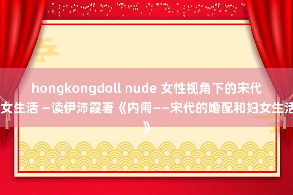 hongkongdoll nude 女性视角下的宋代妇女生活 —读伊沛霞著《内闱——宋代的婚配和妇女生活》