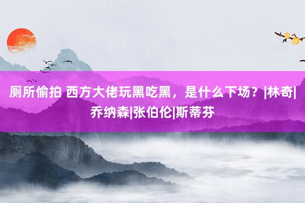 厕所偷拍 西方大佬玩黑吃黑，是什么下场？|林奇|乔纳森|张伯伦|斯蒂芬