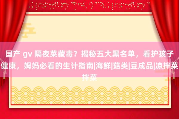 国产 gv 隔夜菜藏毒？揭秘五大黑名单，看护孩子健康，姆妈必看的生计指南|海鲜|菇类|豆成品|凉拌菜