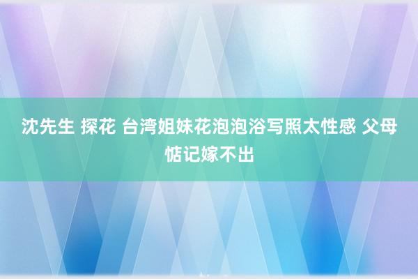 沈先生 探花 台湾姐妹花泡泡浴写照太性感 父母惦记嫁不出