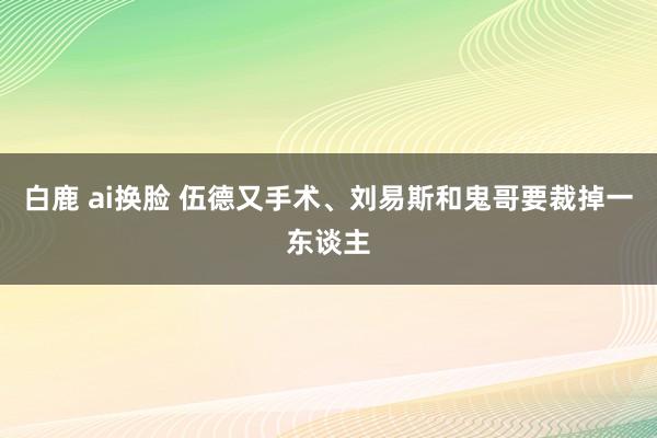 白鹿 ai换脸 伍德又手术、刘易斯和鬼哥要裁掉一东谈主