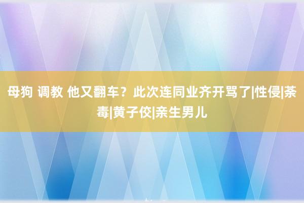 母狗 调教 他又翻车？此次连同业齐开骂了|性侵|荼毒|黄子佼|亲生男儿