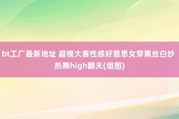 bt工厂最新地址 超模大赛性感好意思女穿黑丝白纱 热舞high翻天(组图)