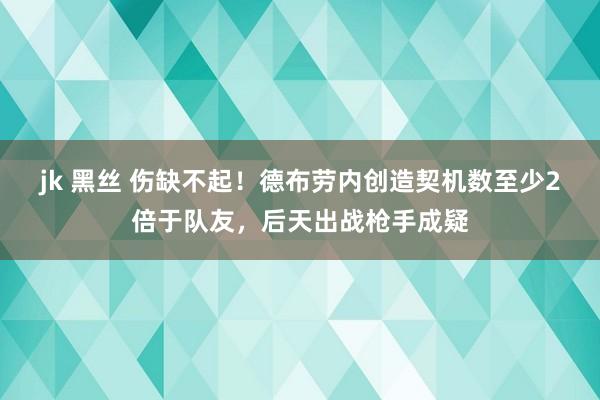 jk 黑丝 伤缺不起！德布劳内创造契机数至少2倍于队友，后天出战枪手成疑