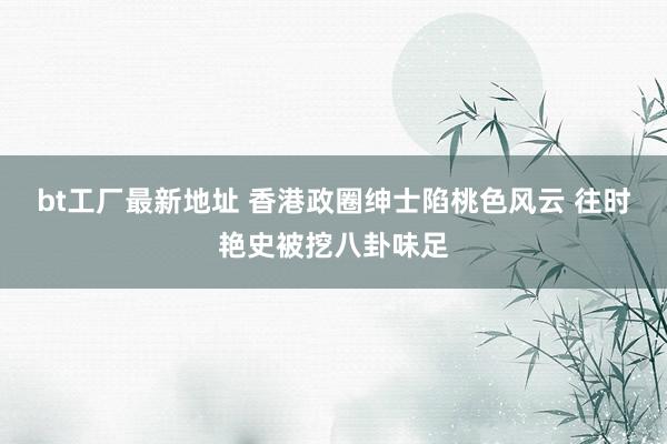 bt工厂最新地址 香港政圈绅士陷桃色风云 往时艳史被挖八卦味足