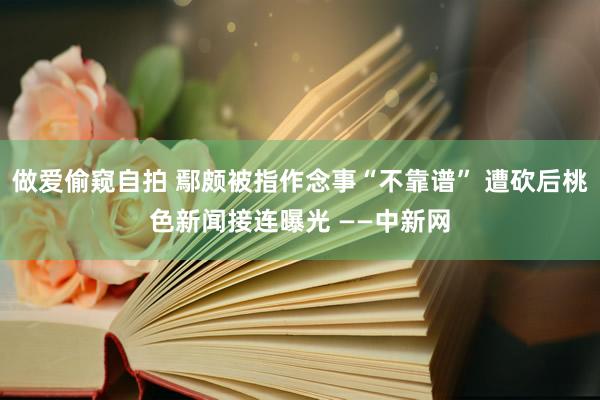 做爱偷窥自拍 鄢颇被指作念事“不靠谱” 遭砍后桃色新闻接连曝光 ——中新网