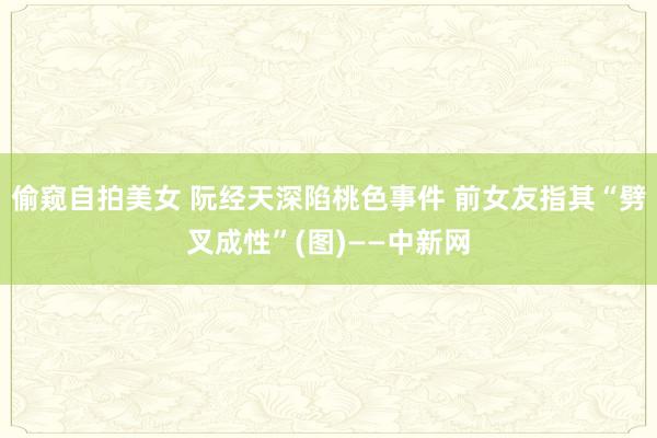 偷窥自拍美女 阮经天深陷桃色事件 前女友指其“劈叉成性”(图)——中新网