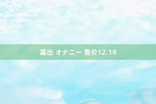 露出 オナニー 售价12.19