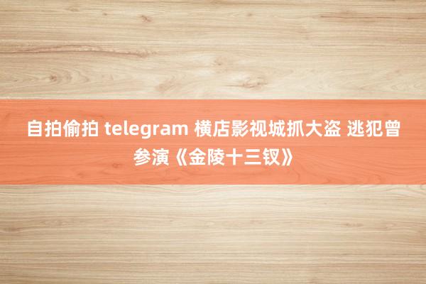 自拍偷拍 telegram 横店影视城抓大盗 逃犯曾参演《金陵十三钗》