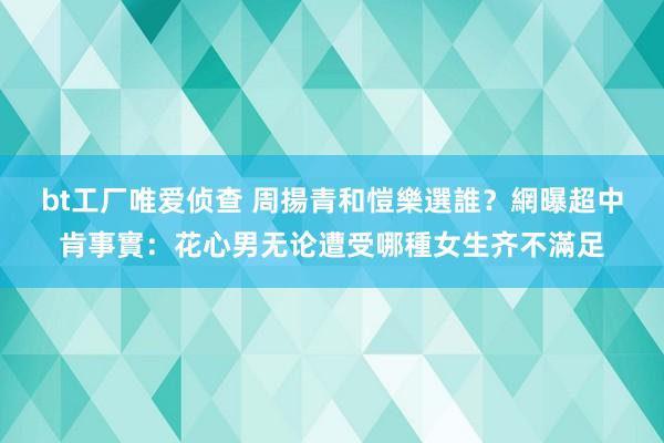 bt工厂唯爱侦查 周揚青和愷樂選誰？網曝超中肯事實：花心男无论遭受哪種女生齐不滿足