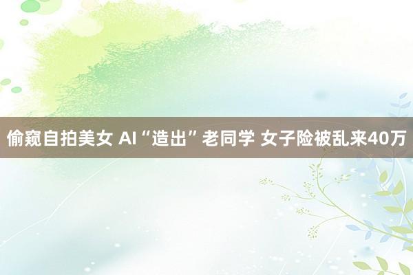 偷窥自拍美女 AI“造出”老同学 女子险被乱来40万