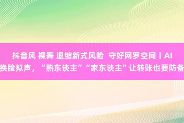 抖音风 裸舞 退缩新式风险  守好网罗空间丨AI换脸拟声，“熟东谈主”“家东谈主”让转账也要防备