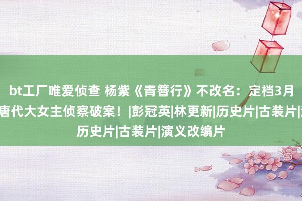 bt工厂唯爱侦查 杨紫《青簪行》不改名：定档3月8号播出，唐代大女主侦察破案！|彭冠英|林更新|历史片|古装片|演义改编片