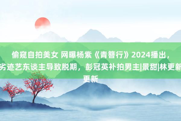 偷窥自拍美女 网曝杨紫《青簪行》2024播出，劣迹艺东谈主导致脱期，彭冠英补拍男主|景甜|林更新