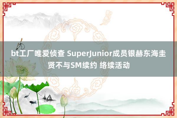 bt工厂唯爱侦查 SuperJunior成员银赫东海圭贤不与SM续约 络续活动