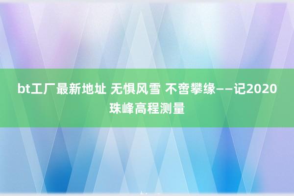 bt工厂最新地址 无惧风雪 不啻攀缘——记2020珠峰高程测量