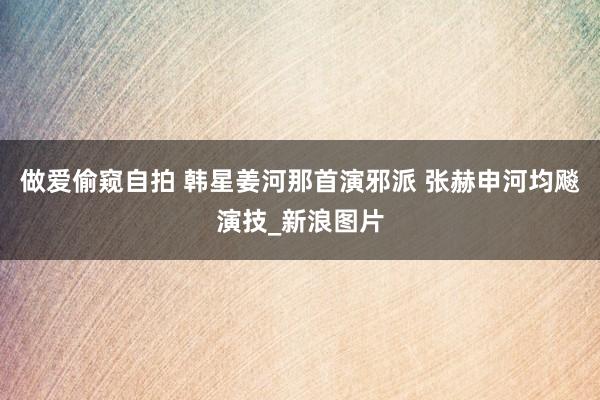 做爱偷窥自拍 韩星姜河那首演邪派 张赫申河均飚演技_新浪图片