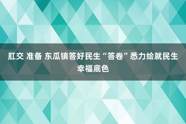 肛交 准备 东瓜镇答好民生“答卷”　悉力绘就民生幸福底色