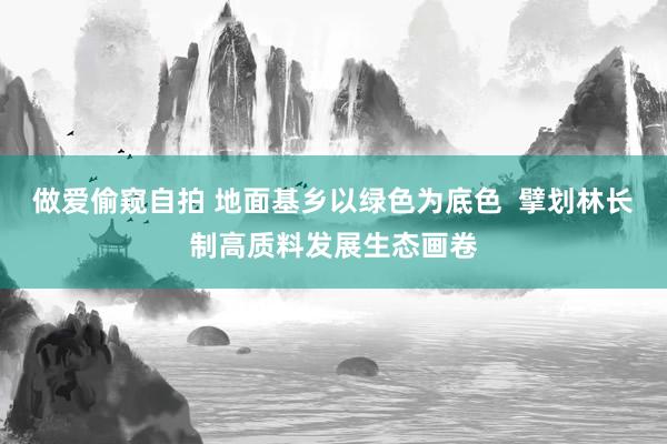 做爱偷窥自拍 地面基乡以绿色为底色  擘划林长制高质料发展生态画卷