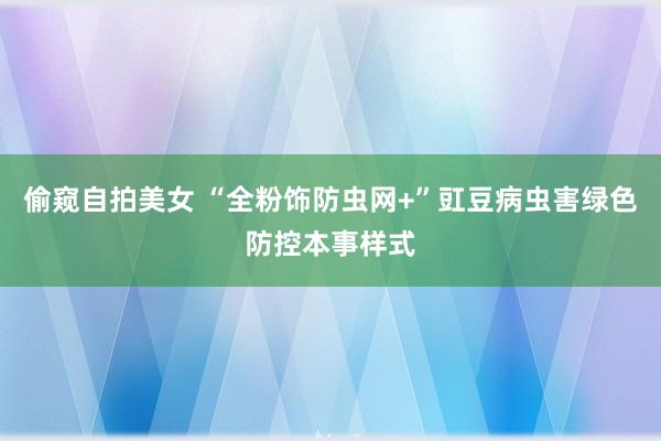 偷窥自拍美女 “全粉饰防虫网+”豇豆病虫害绿色防控本事样式