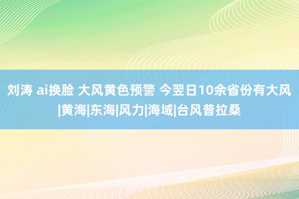 刘涛 ai换脸 大风黄色预警 今翌日10余省份有大风|黄海|东海|风力|海域|台风普拉桑