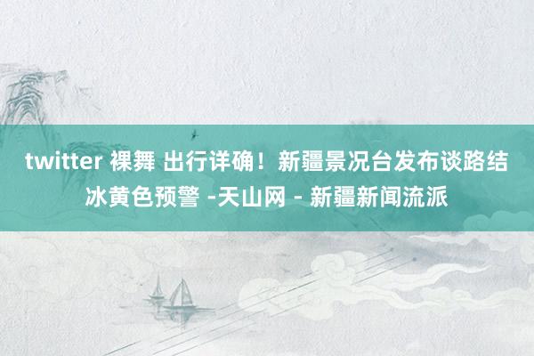 twitter 裸舞 出行详确！新疆景况台发布谈路结冰黄色预警 -天山网 - 新疆新闻流派