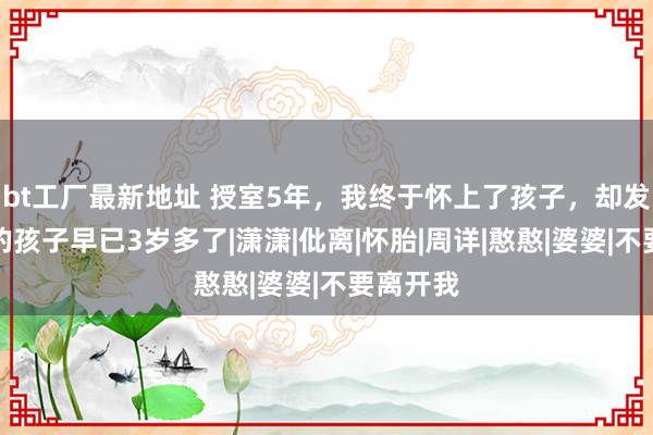 bt工厂最新地址 授室5年，我终于怀上了孩子，却发现老公的孩子早已3岁多了|潇潇|仳离|怀胎|周详|憨憨|婆婆|不要离开我