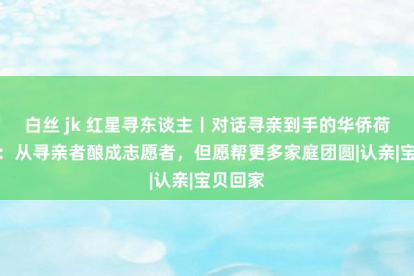 白丝 jk 红星寻东谈主丨对话寻亲到手的华侨荷兰小伙：从寻亲者酿成志愿者，但愿帮更多家庭团圆|认亲|宝贝回家