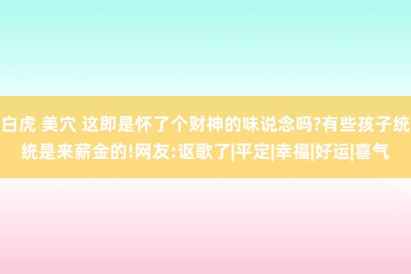 白虎 美穴 这即是怀了个财神的味说念吗?有些孩子统统是来薪金的!网友:讴歌了|平定|幸福|好运|喜气