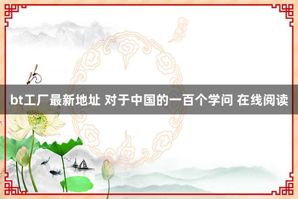 bt工厂最新地址 对于中国的一百个学问 在线阅读