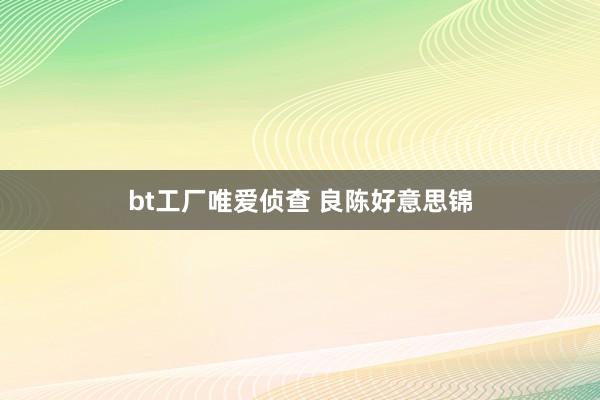 bt工厂唯爱侦查 良陈好意思锦