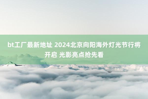 bt工厂最新地址 2024北京向阳海外灯光节行将开启 光影亮点抢先看