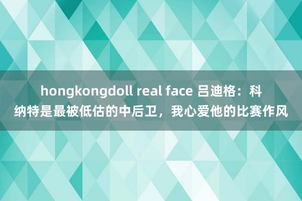 hongkongdoll real face 吕迪格：科纳特是最被低估的中后卫，我心爱他的比赛作风