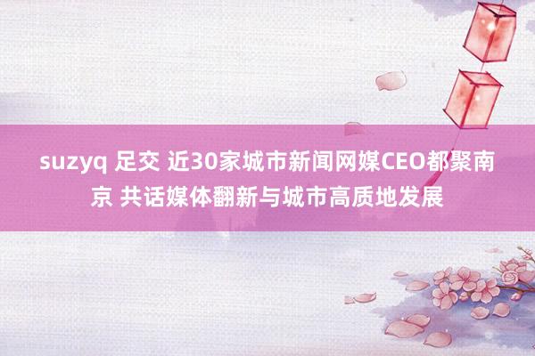 suzyq 足交 近30家城市新闻网媒CEO都聚南京 共话媒体翻新与城市高质地发展